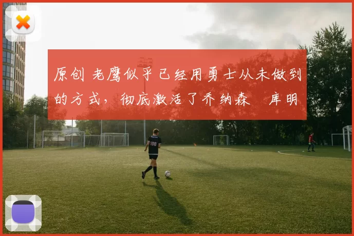 原创 老鹰似乎已经用勇士从未做到的方式，彻底激活了乔纳森・库明加