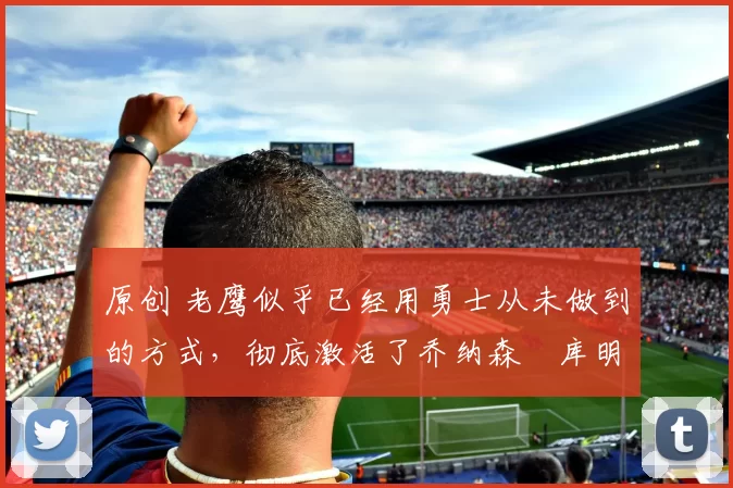 原创 老鹰似乎已经用勇士从未做到的方式，彻底激活了乔纳森・库明加