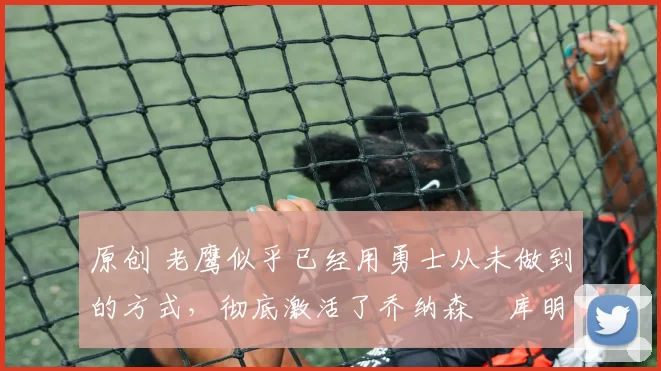 原创 老鹰似乎已经用勇士从未做到的方式，彻底激活了乔纳森・库明加