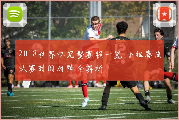 2018世界杯完整赛程一览 小组赛淘汰赛时间对阵全解析