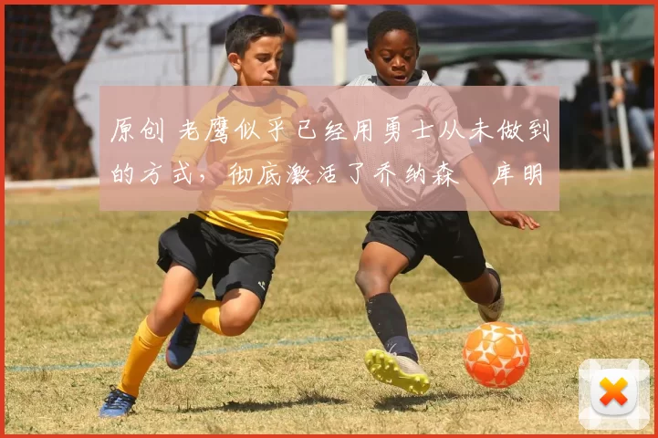 原创 老鹰似乎已经用勇士从未做到的方式,彻底激活了乔纳森・库明加