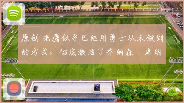 原创 老鹰似乎已经用勇士从未做到的方式，彻底激活了乔纳森・库明加