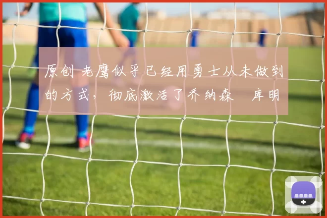 原创 老鹰似乎已经用勇士从未做到的方式，彻底激活了乔纳森・库明加