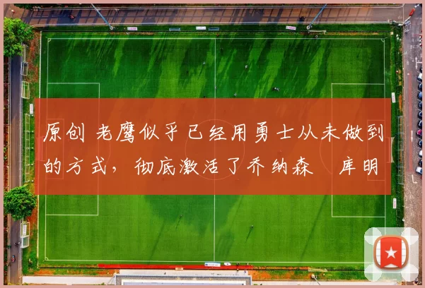 原创 老鹰似乎已经用勇士从未做到的方式，彻底激活了乔纳森・库明加