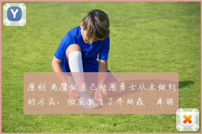 原创 老鹰似乎已经用勇士从未做到的方式，彻底激活了乔纳森・库明加