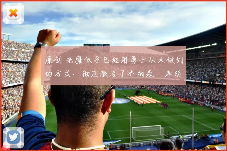 原创 老鹰似乎已经用勇士从未做到的方式，彻底激活了乔纳森・库明加