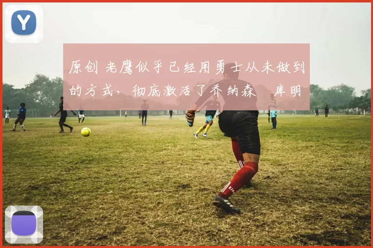 原创 老鹰似乎已经用勇士从未做到的方式,彻底激活了乔纳森・库明加