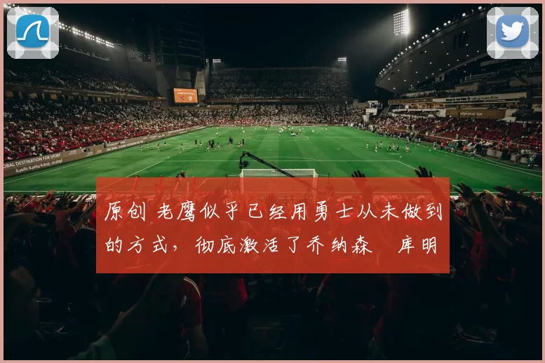 原创 老鹰似乎已经用勇士从未做到的方式,彻底激活了乔纳森・库明加