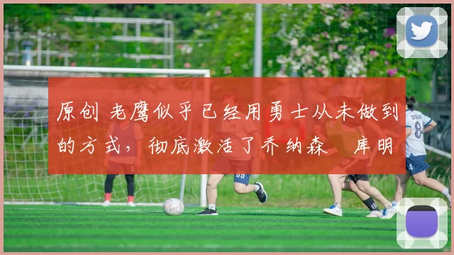 原创 老鹰似乎已经用勇士从未做到的方式，彻底激活了乔纳森・库明加