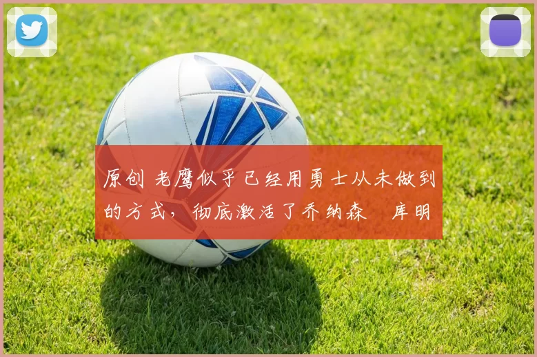 原创 老鹰似乎已经用勇士从未做到的方式,彻底激活了乔纳森・库明加