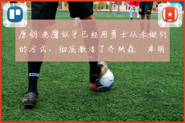 原创 老鹰似乎已经用勇士从未做到的方式,彻底激活了乔纳森・库明加