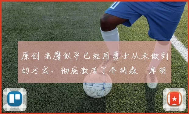 原创 老鹰似乎已经用勇士从未做到的方式，彻底激活了乔纳森・库明加