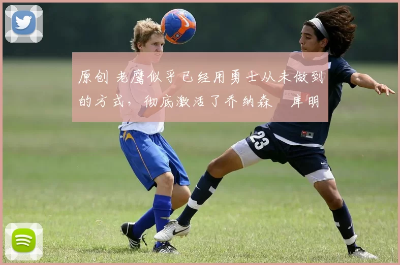 原创 老鹰似乎已经用勇士从未做到的方式,彻底激活了乔纳森・库明加