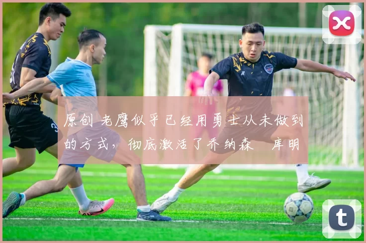 原创 老鹰似乎已经用勇士从未做到的方式,彻底激活了乔纳森・库明加