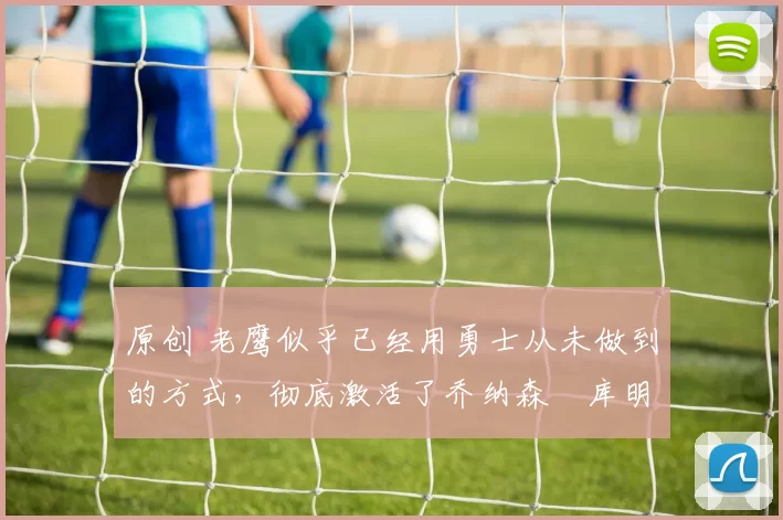 原创 老鹰似乎已经用勇士从未做到的方式,彻底激活了乔纳森・库明加