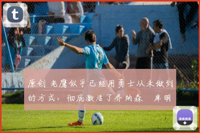 原创 老鹰似乎已经用勇士从未做到的方式，彻底激活了乔纳森・库明加