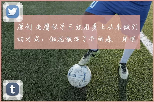 原创 老鹰似乎已经用勇士从未做到的方式,彻底激活了乔纳森・库明加