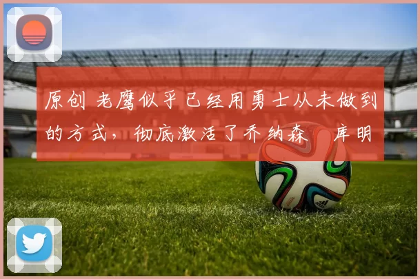 原创 老鹰似乎已经用勇士从未做到的方式，彻底激活了乔纳森・库明加