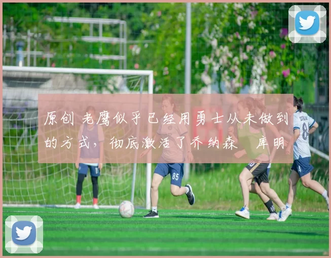 原创 老鹰似乎已经用勇士从未做到的方式，彻底激活了乔纳森・库明加