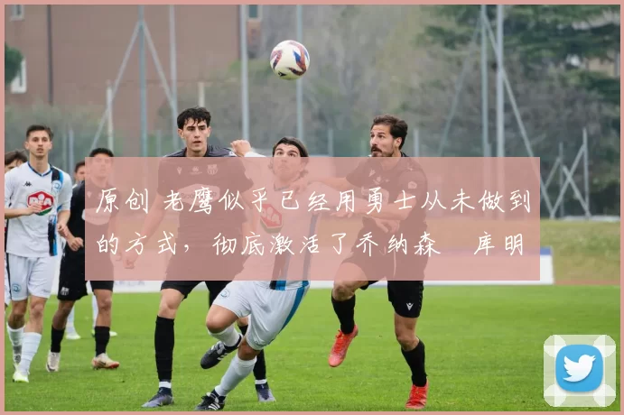 原创 老鹰似乎已经用勇士从未做到的方式,彻底激活了乔纳森・库明加