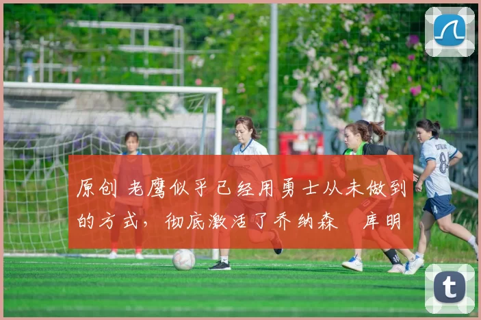 原创 老鹰似乎已经用勇士从未做到的方式,彻底激活了乔纳森・库明加