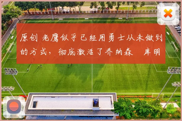 原创 老鹰似乎已经用勇士从未做到的方式，彻底激活了乔纳森・库明加