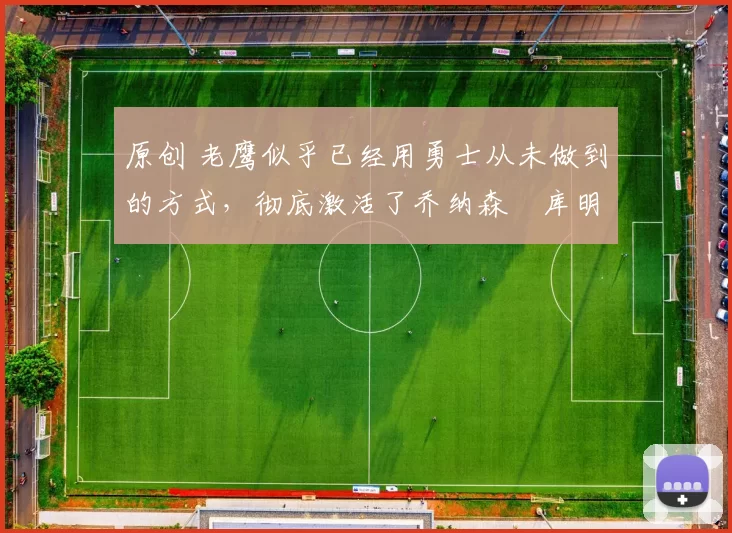 原创 老鹰似乎已经用勇士从未做到的方式，彻底激活了乔纳森・库明加