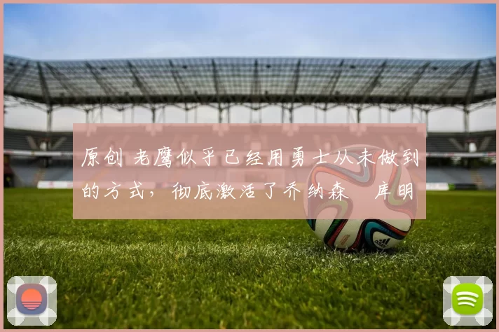 原创 老鹰似乎已经用勇士从未做到的方式，彻底激活了乔纳森・库明加