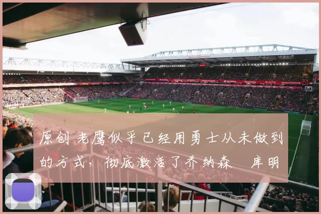 原创 老鹰似乎已经用勇士从未做到的方式,彻底激活了乔纳森・库明加