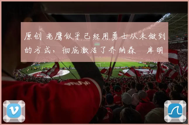 原创 老鹰似乎已经用勇士从未做到的方式,彻底激活了乔纳森・库明加