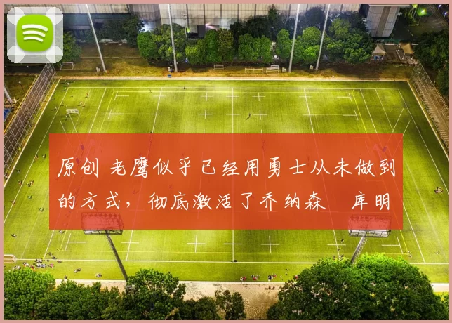 原创 老鹰似乎已经用勇士从未做到的方式，彻底激活了乔纳森・库明加