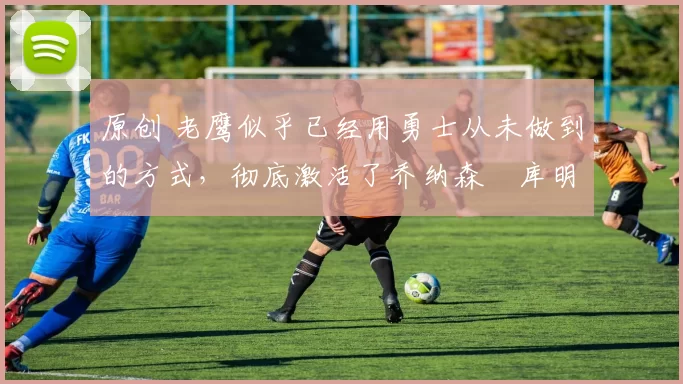 原创 老鹰似乎已经用勇士从未做到的方式，彻底激活了乔纳森・库明加