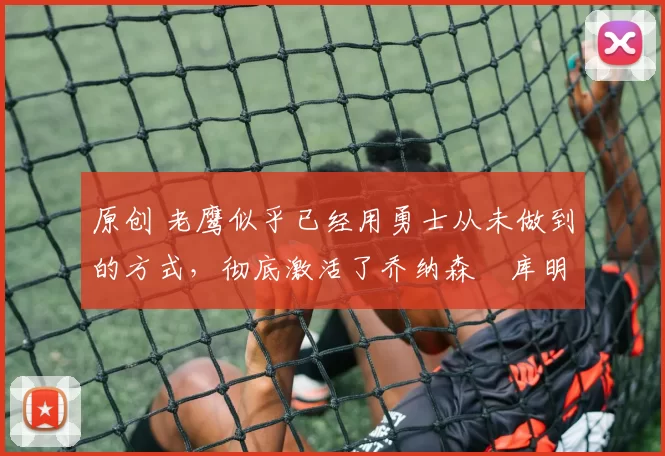 原创 老鹰似乎已经用勇士从未做到的方式，彻底激活了乔纳森・库明加