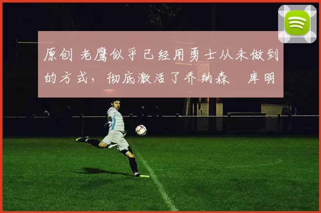 原创 老鹰似乎已经用勇士从未做到的方式,彻底激活了乔纳森・库明加