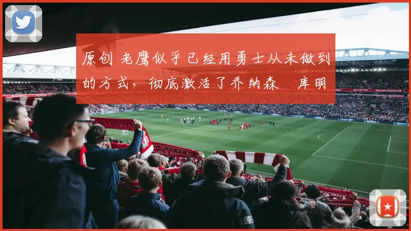 原创 老鹰似乎已经用勇士从未做到的方式，彻底激活了乔纳森・库明加