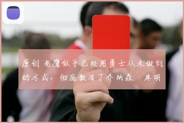 原创 老鹰似乎已经用勇士从未做到的方式，彻底激活了乔纳森・库明加
