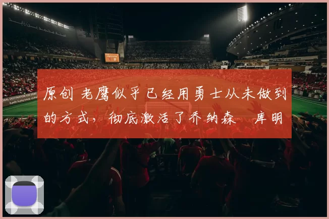 原创 老鹰似乎已经用勇士从未做到的方式,彻底激活了乔纳森・库明加