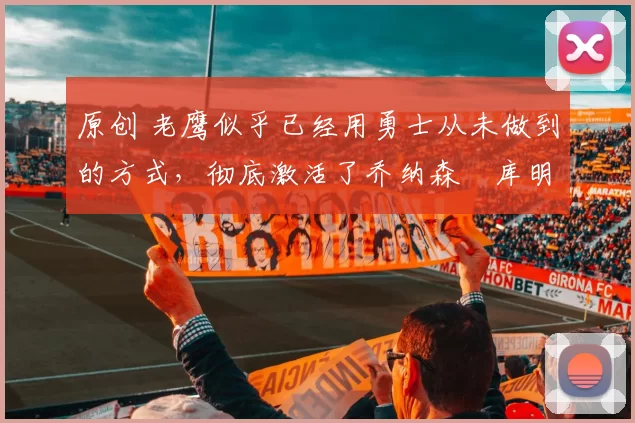原创 老鹰似乎已经用勇士从未做到的方式，彻底激活了乔纳森・库明加