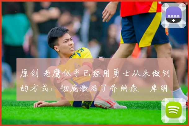 原创 老鹰似乎已经用勇士从未做到的方式，彻底激活了乔纳森・库明加