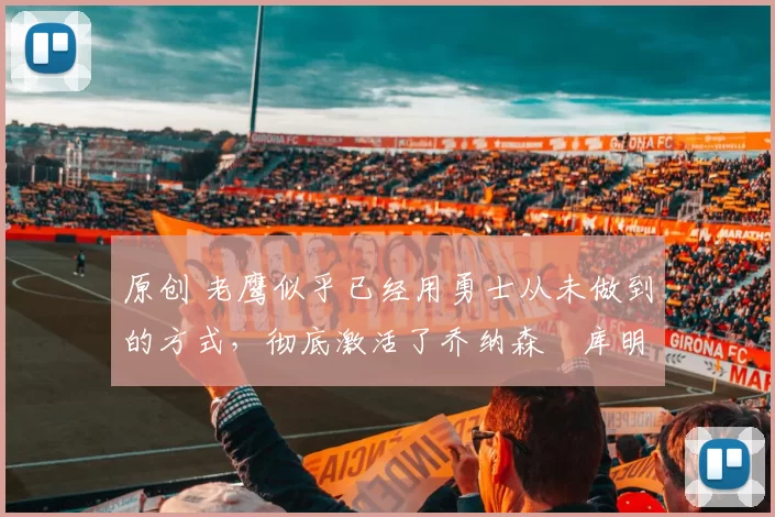 原创 老鹰似乎已经用勇士从未做到的方式，彻底激活了乔纳森・库明加