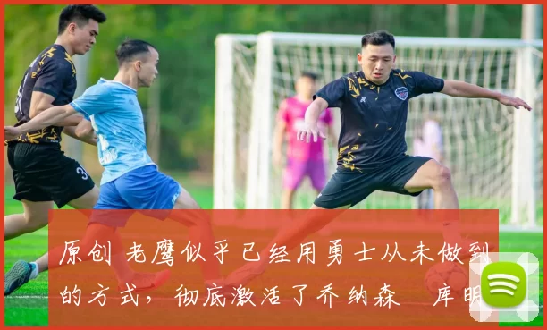 原创 老鹰似乎已经用勇士从未做到的方式,彻底激活了乔纳森・库明加