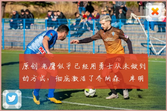原创 老鹰似乎已经用勇士从未做到的方式，彻底激活了乔纳森・库明加