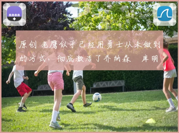 原创 老鹰似乎已经用勇士从未做到的方式，彻底激活了乔纳森・库明加