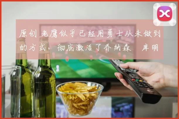 原创 老鹰似乎已经用勇士从未做到的方式，彻底激活了乔纳森・库明加