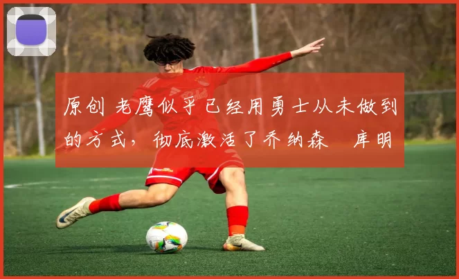 原创 老鹰似乎已经用勇士从未做到的方式，彻底激活了乔纳森・库明加