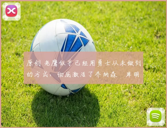 原创 老鹰似乎已经用勇士从未做到的方式，彻底激活了乔纳森・库明加