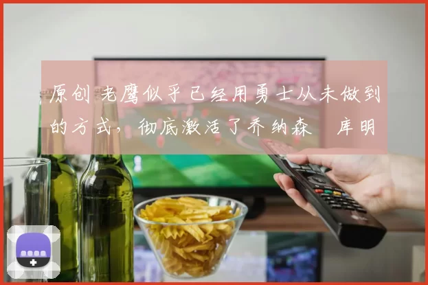 原创 老鹰似乎已经用勇士从未做到的方式,彻底激活了乔纳森・库明加