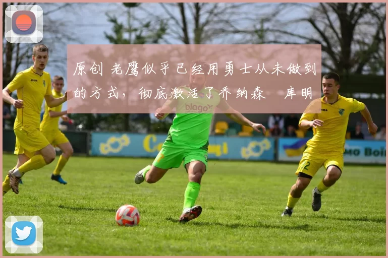 原创 老鹰似乎已经用勇士从未做到的方式，彻底激活了乔纳森・库明加