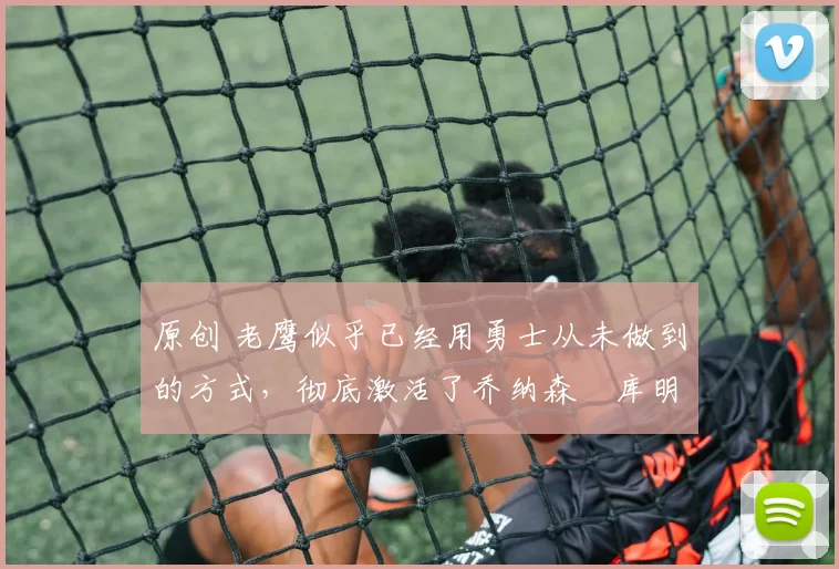 原创 老鹰似乎已经用勇士从未做到的方式，彻底激活了乔纳森・库明加