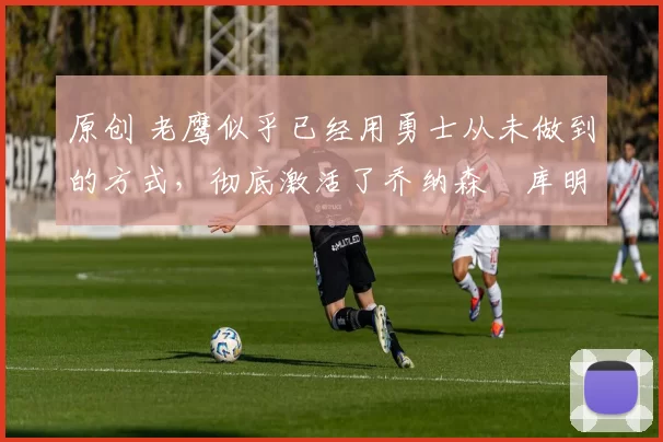 原创 老鹰似乎已经用勇士从未做到的方式，彻底激活了乔纳森・库明加